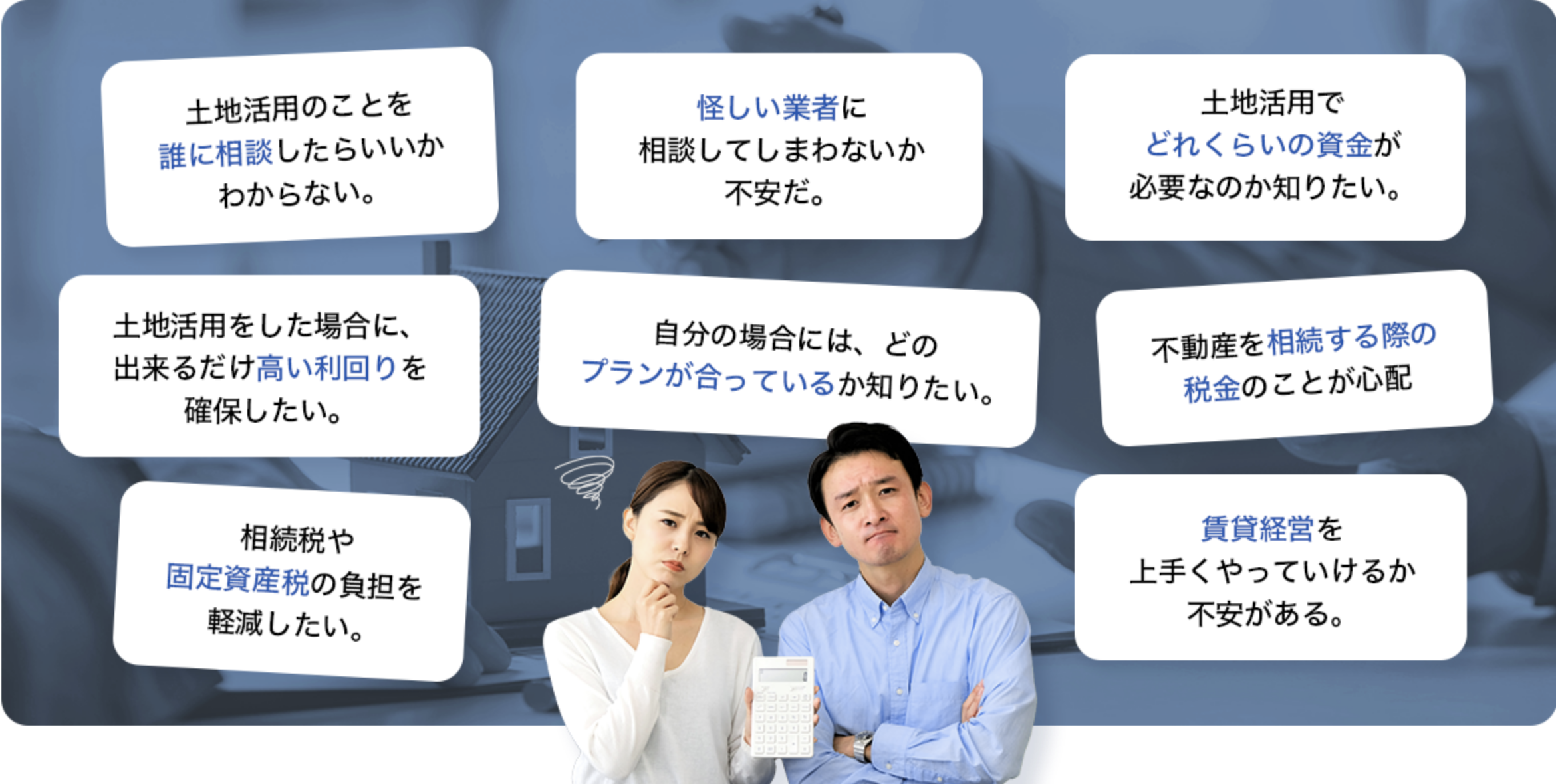 「土地活用のことを誰に相談したらいいかわからない。」「怪しい業者に相談してしまわないか不安だ。」「土地活用でどれくらいの資金が必要なのか知りたい。」「土地活用をした場合に、出来るだけ高い利回りを確保したい。」「自分の場合には、どのプランが合っているか知りたい。」「不動産を相続する際の税金のことが心配」「相続税や固定資産税の負担を軽減したい。」「賃貸経営を上手くやっていけるか不安がある。」