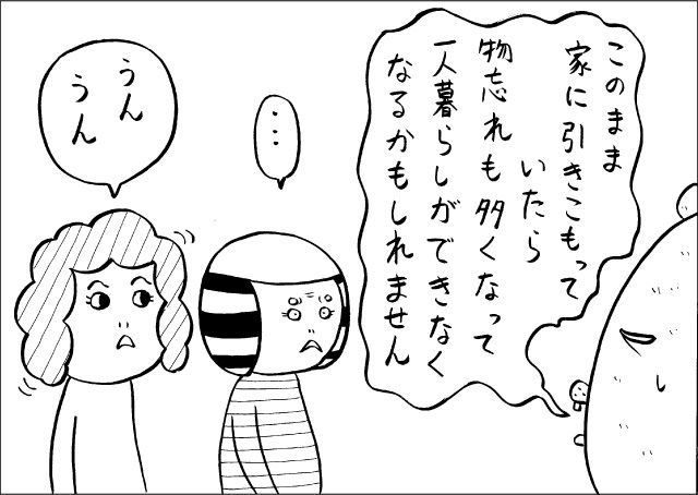 「このまま家に引きこもっていたら、物忘れも多くなって一人暮らしができなくなるかもしれません」「・・・」「うん、うん」