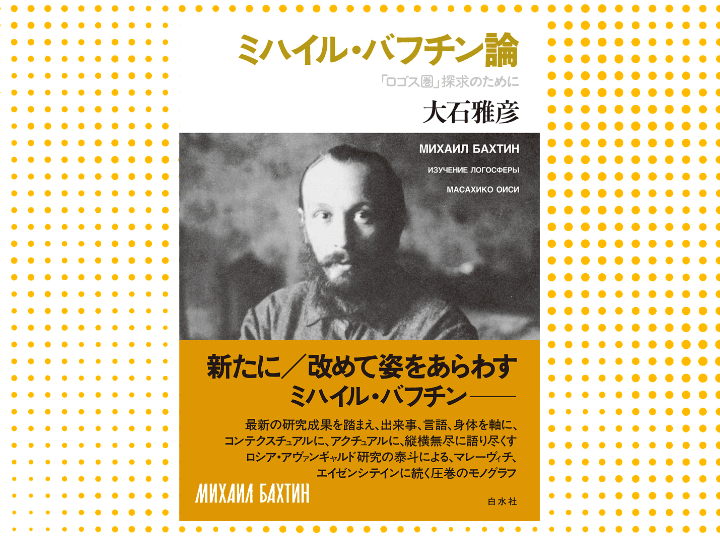 大石雅彦『ミハイル・バフチン論　「ロゴス圏」探求のために』（白水社）。ミハイル・バフチン（1895—1975）は、文芸学、言語学、哲学、文化人類学、カルチュラル・スタディーズ、教育学、精神医療の実践等々、じつにさまざまな領域で世界的な影響を与えてきた点で、「ロシア」の思想家・哲学者としては稀にみる存在だといってよい。その思想の根本問題を出来事、言語、身体と見定め、徹底的に読み解く未曾有のバフチン論。