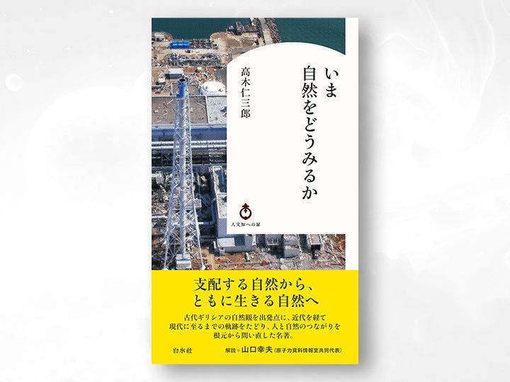 『いま自然をどうみるか』（高木仁三郎 著、白水社）。反原発を牽引した著者が、古代ギリシアの自然観にまでさかのぼり、人間と自然の新たな関係を描き出した記念碑的名著。次の世代にも、自然との向き合い方を考える糸口となる一冊。