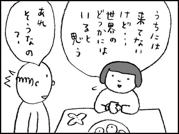 「うちには来てないけど・・・世界のどっかにはいると思う」「あれ、そうなの？」