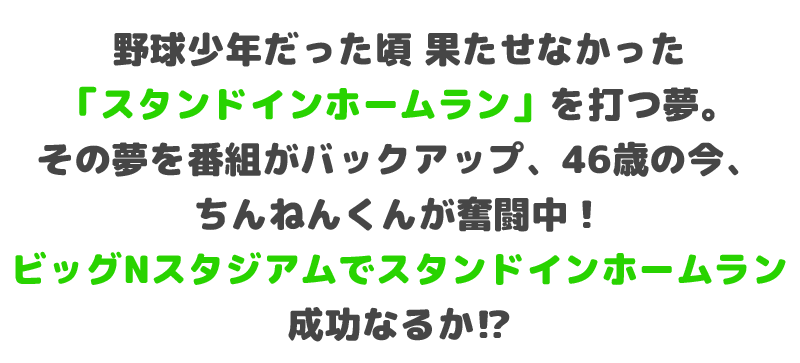 野球少年だった頃 果たせなかった「スタンドインホームラン」を打つ夢。その夢を番組がバックアップ、46歳の今、ちんねんくんが奮闘中！ビッグNスタジアムでスタンドインホームラン成功なるか⁉