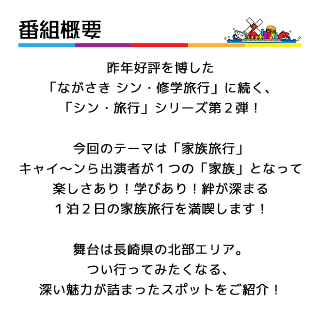 昨年好評を博した「ながさき シン・修学旅行」に続く、「シン・旅行」シリーズ第２弾！今回のテーマは「家族旅行」キャイ～ンら出演者が１つの「家族」となって楽しさあり！学びあり！絆が深まる１泊２日の家族旅行を満喫します！舞台は長崎県の北部エリア。つい行ってみたくなる、深い魅力が詰まったスポットをご紹介！