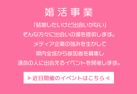 「結婚したいけど出会いがない」そんな方々に出会いの場を提供します。メディア企業の強みを生かして県内全域から参加者を募集し運命の人に出会えるイベントを開催します。