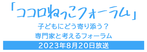 「ココロねっこフォーラム」子どもにどう寄り添う？専門家と考えるフォーラム　2023年8月20日放送