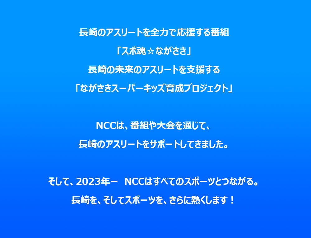 長崎のアスリートを全力で応援する番組「スポ魂☆ながさき」長崎の未来のアスリートを支援する「ながさきスーパーキッズ育成プロジェクト」NCCは、番組やイベントを通じて、長崎のアスリートをサポートしてきました。そして、2023年ー　NCCはすべてのスポーツとつながる。長崎を、そしてスポーツを、さらに熱くします！